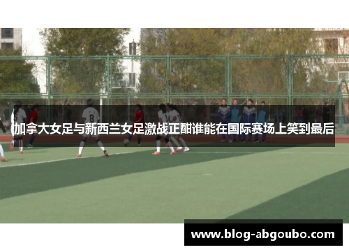 加拿大女足与新西兰女足激战正酣谁能在国际赛场上笑到最后