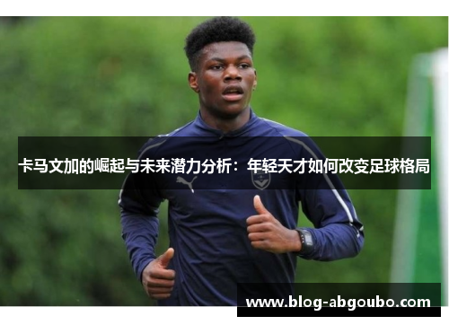 卡马文加的崛起与未来潜力分析：年轻天才如何改变足球格局
