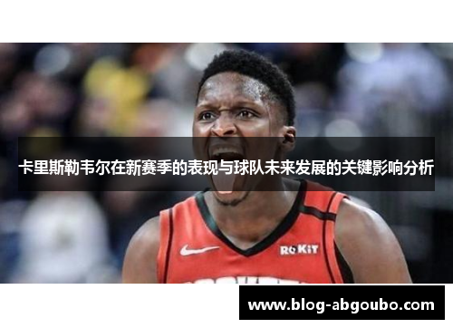 卡里斯勒韦尔在新赛季的表现与球队未来发展的关键影响分析