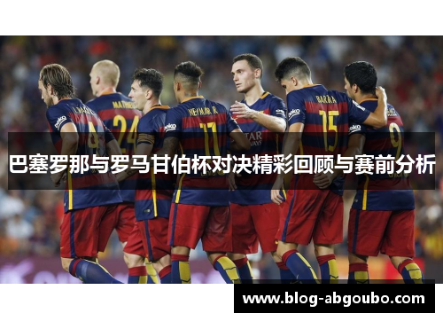 巴塞罗那与罗马甘伯杯对决精彩回顾与赛前分析